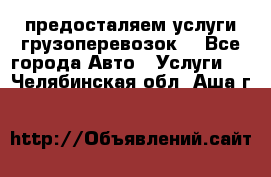 предосталяем услуги грузоперевозок  - Все города Авто » Услуги   . Челябинская обл.,Аша г.